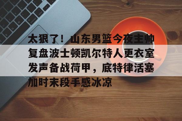 乐鱼体育入口 -关于太狠了！山东男篮今夜主帅复盘波士顿凯尔特人更衣室发声备战荷甲，底特律活塞加时末段手感冰凉的信息